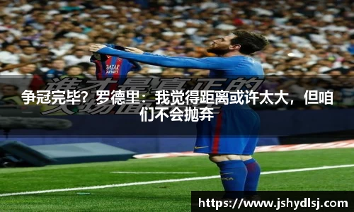 争冠完毕？罗德里：我觉得距离或许太大，但咱们不会抛弃